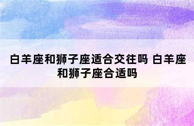 白羊座和狮子座适合交往吗 白羊座和狮子座合适吗